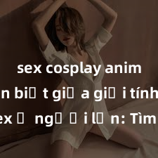 sex cosplay anime Phân biệt giữa giới tính và sex ở người lớn: Tìm hiểu sự khác biệt và yếu tố quyết định