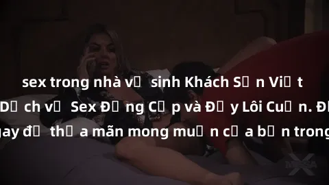 sex trong nhà vệ sinh Khách Sạn Việt Nam: Trải nghiệm Dịch vụ Sex Đẳng Cấp và Đầy Lôi Cuốn. Đặt phòng ngay để thỏa mãn mong muốn của bạn trong không gian riêng tư và an toàn.