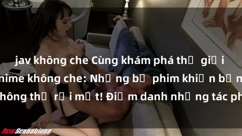 jav không che Cùng khám phá thế giới hấp dẫn của sex anime không che: Những bộ phim khiến bạn không thể rời mắt! Điểm danh những tác phẩm hot nhất hiện nay!