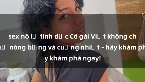 sex nô lệ tình dục Cô gái Việt không che thực sự nóng bỏng và cuồng nhiệt - hãy khám phá ngay!
