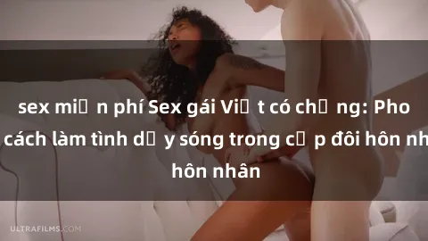 sex miễn phí Sex gái Việt có chồng: Phong cách làm tình dậy sóng trong cặp đôi hôn nhân