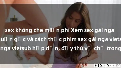 sex không che miễn phí Xem sex gái nga vietsub tại đây: Nguồn gốc và cách thức phim sex gái nga vietsub hấp dẫn, đầy thú vị chỉ trong một cú click!