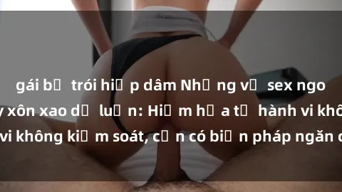 gái bị trói hiếp dâm Những vụ sex ngoài đường phố gây xôn xao dư luận: Hiểm họa từ hành vi không kiểm soát, cần có biện pháp ngăn chặn đúng đắn.