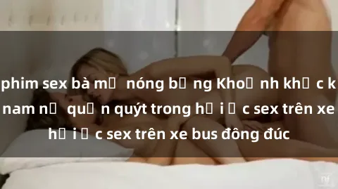 phim sex bà mẹ nóng bỏng Khoảnh khắc kích thích: Đôi nam nữ quấn quýt trong hồi ức sex trên xe bus đông đúc