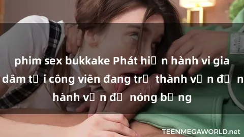 phim sex bukkake Phát hiện hành vi giao cấ khoe dâm tại công viên đang trở thành vấn đề nóng bỏng