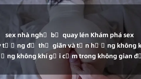 sex nhà nghỉ bị quay lén Khám phá sex quán cà phê: Nơi lý tưởng để thư giãn và tận hưởng không khí gợi cảm trong không gian đầy sức hút