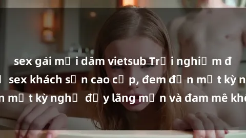 sex gái mại dâm vietsub Trải nghiệm độc đáo với dịch vụ sex khách sạn cao cấp, đem đến một kỳ nghỉ đầy lãng mạn và đam mê không thể quên!