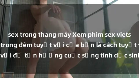 sex trong thang máy Xem phim sex vietsub cùng người yêu trong đêm tuyệt vời của bạn là cách tuyệt vời để tận hưởng cuộc sống tình dục sinh động và đầy ý nghĩa.