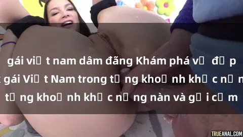 gái việt nam dâm đãng Khám phá vẻ đẹp quyến rũ của sex gái Việt Nam trong từng khoảnh khắc nồng nàn và gợi cảm