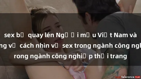 sex bị quay lén Người mẫu Việt Nam và cuộc cách mạng về cách nhìn về sex trong ngành công nghiệp thời trang