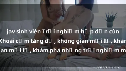 jav sinh viên Trải nghiệm hấp dẫn cùng sex  Việt Nam: Khoái cảm tăng độ, không gian mới lạ, khám phá những trải nghiệm mới mẻ!