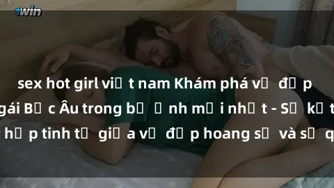 sex hot girl việt nam Khám phá vẻ đẹp quyến rũ của sex gái Bắc Âu trong bộ ảnh mới nhất - Sự kết hợp tinh tế giữa vẻ đẹp hoang sơ và sự quyến rũ đầy lôi cuốn.