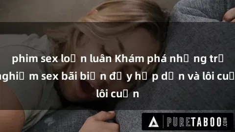 phim sex loạn luân Khám phá những trải nghiệm sex bãi biển đầy hấp dẫn và lôi cuốn