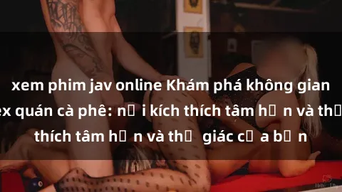 xem phim jav online Khám phá không gian độc đáo tại sex quán cà phê: nơi kích thích tâm hồn và thị giác của bạn