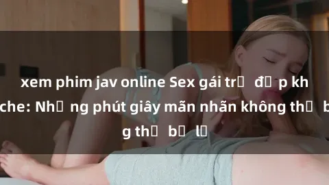 xem phim jav online Sex gái trẻ đẹp không che: Những phút giây mãn nhãn không thể bỏ lỡ