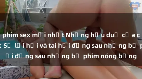 phim sex mới nhất Những hậu duệ của clip sex đình đám: Sự lợi hại và tai hại đằng sau những bộ phim nóng bỏng