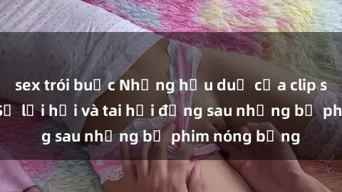 sex trói buộc Những hậu duệ của clip sex đình đám: Sự lợi hại và tai hại đằng sau những bộ phim nóng bỏng