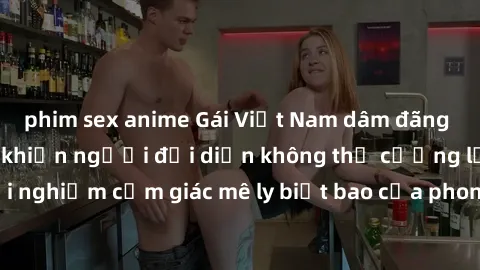 phim sex anime Gái Việt Nam dâm đãng làm tình say đắm, khiến người đối diện không thể cưỡng lại được. Hãy trải nghiệm cảm giác mê ly biết bao của phong cách yêu đương đậm chất dân tộc!