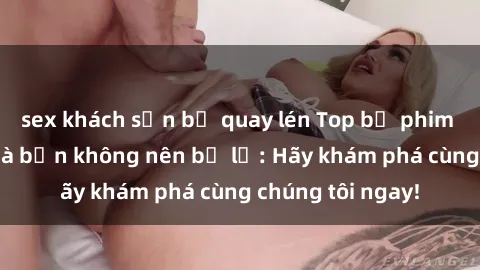 sex khách sạn bị quay lén Top bộ phim sex hay nhất mà bạn không nên bỏ lỡ: Hãy khám phá cùng chúng tôi ngay!