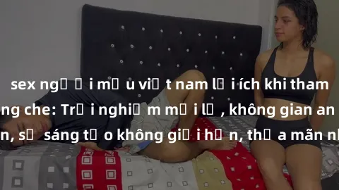 sex người mẫu việt nam lợi ích khi tham gia sex online không che: Trải nghiệm mới lạ, không gian an toàn, sự sáng tạo không giới hạn, thỏa mãn nhu cầu tình dục của bạn.