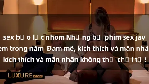 sex bạo lực nhóm Những bộ phim sex jav đỉnh cao phải xem trong năm  Đam mê, kích thích và mãn nhãn không thể chối từ!