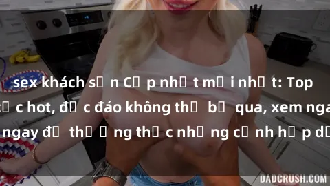 sex khách sạn Cập nhật mới nhất: Top phim JAV Vietsub cực hot, độc đáo không thể bỏ qua, xem ngay để thưởng thức những cảnh hấp dẫn và đầy kích thích!
