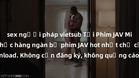 sex người pháp vietsub Tải Phim JAV Miễn Phí - Thưởng thức hàng ngàn bộ phim JAV hot nhất chỉ cần click download. Không cần đăng ký, không quảng cáo - Dễ dàng tải về và xem online!