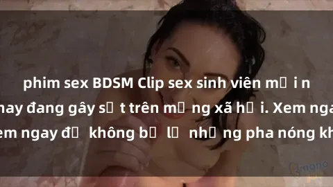 phim sex BDSM Clip sex sinh viên mới nhất hot nhất năm nay đang gây sốt trên mạng xã hội. Xem ngay để không bỏ lỡ những pha nóng không thể bỏ qua!