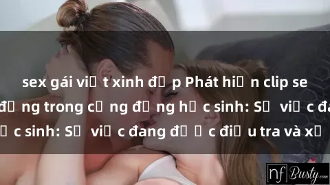 sex gái việt xinh đẹp Phát hiện clip sex nữ sinh gây chấn động trong cộng đồng học sinh: Sự việc đang được điều tra và xử lý