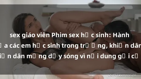sex giáo viên Phim sex học sinh: Hành động nóng bỏng của các em học sinh trong trường, khiến dân mạng dậy sóng vì nội dung gợi cảm và kích thích.