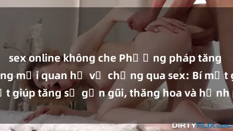 sex online không che Phương pháp tăng cường gắn kết trong mối quan hệ vợ chồng qua sex: Bí mật giúp tăng sự gần gũi, thăng hoa và hạnh phúc cho cặp đôi