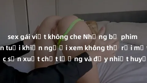 sex gái việt không che Những bộ phim sex của phụ nữ lớn tuổi khiến người xem không thể rời mắt. Được sản xuất chất lượng và đầy nhiệt huyết, đáng xem và trải nghiệm.