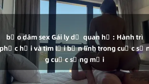 bạo dâm sex Gái ly dị quan hệ: Hành trình tự phục hồi và tìm lại bản lĩnh trong cuộc sống mới