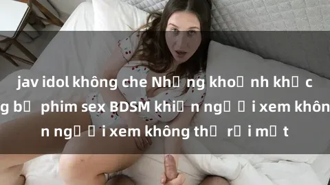 jav idol không che Những khoảnh khắc hấp dẫn trong bộ phim sex BDSM khiến người xem không thể rời mắt