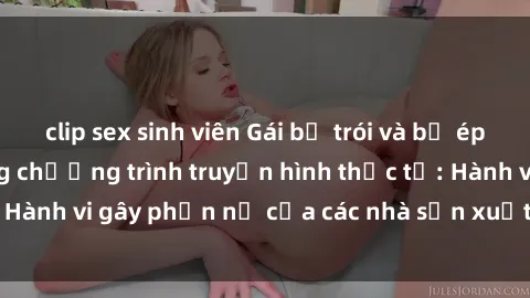 clip sex sinh viên Gái bị trói và bị ép buộc làm tình trong chương trình truyền hình thực tế: Hành vi gây phẫn nộ của các nhà sản xuất và người xem.