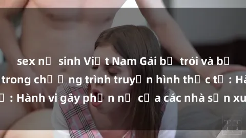 sex nữ sinh Việt Nam Gái bị trói và bị ép buộc làm tình trong chương trình truyền hình thực tế: Hành vi gây phẫn nộ của các nhà sản xuất và người xem.