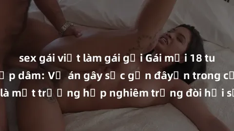 sex gái việt làm gái gọi Gái mới 18 tuổi bị trói và bị hiếp dâm: Vụ án gây sốc gần đâyến trong cộng đồng. Đây là một trường hợp nghiêm trọng đòi hỏi sự can thiệp mạnh mẽ từ phía công lý.