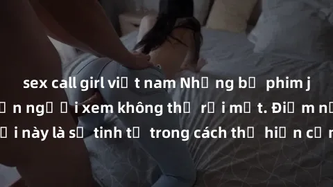 sex call girl việt nam Những bộ phim jav SM không che khiến người xem không thể rời mắt. Điểm nổi bật của thể loại này là sự tinh tế trong cách thể hiện cảm xúc và sự hấp dẫn của những cảnh quay.