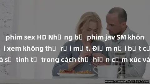 phim sex HD Những bộ phim jav SM không che khiến người xem không thể rời mắt. Điểm nổi bật của thể loại này là sự tinh tế trong cách thể hiện cảm xúc và sự hấp dẫn của những cảnh quay.