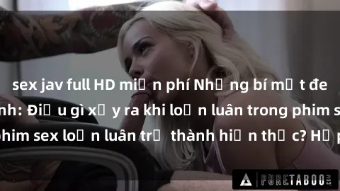 sex jav full HD miễn phí Những bí mật đen tối trong gia đình: Điều gì xảy ra khi loạn luân trong phim sex loạn luân trở thành hiện thực? Hấp dẫn và gây sốc!