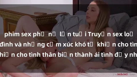 phim sex phụ nữ lớn tuổi Truyện sex loạn luân: Bí mật gia đình và những cảm xúc khó tả khiến cho tình thân biến thành ái tình đầy nhiệt huyết
