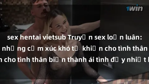 sex hentai vietsub Truyện sex loạn luân: Bí mật gia đình và những cảm xúc khó tả khiến cho tình thân biến thành ái tình đầy nhiệt huyết