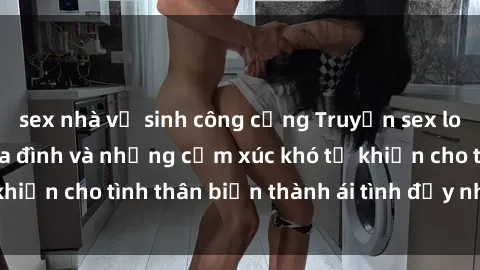 sex nhà vệ sinh công cộng Truyện sex loạn luân: Bí mật gia đình và những cảm xúc khó tả khiến cho tình thân biến thành ái tình đầy nhiệt huyết
