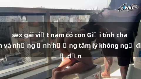 sex gái việt nam có con Giới tính cha con và những ảnh hưởng tâm lý không ngờ đến