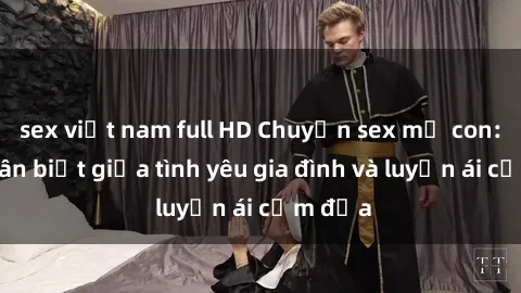 sex việt nam full HD Chuyện sex mẹ con: Sự phân biệt giữa tình yêu gia đình và luyến ái cấm địa