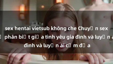 sex hentai vietsub không che Chuyện sex mẹ con: Sự phân biệt giữa tình yêu gia đình và luyến ái cấm địa