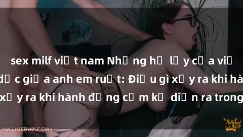 sex milf việt nam Những hệ lụy của việc có quan hệ tình dục giữa anh em ruột: Điều gì xảy ra khi hành động cấm kỵ diễn ra trong gia đình?