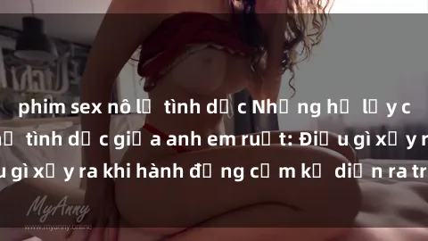 phim sex nô lệ tình dục Những hệ lụy của việc có quan hệ tình dục giữa anh em ruột: Điều gì xảy ra khi hành động cấm kỵ diễn ra trong gia đình?