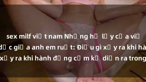sex milf việt nam Những hệ lụy của việc có quan hệ tình dục giữa anh em ruột: Điều gì xảy ra khi hành động cấm kỵ diễn ra trong gia đình?
