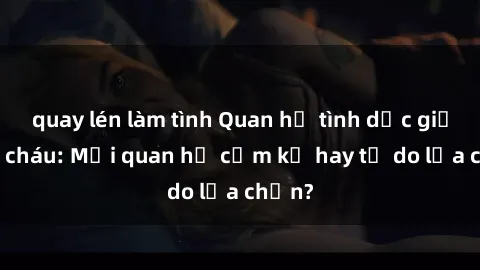quay lén làm tình Quan hệ tình dục giữa ông cháu: Mối quan hệ cấm kỵ hay tự do lựa chọn?